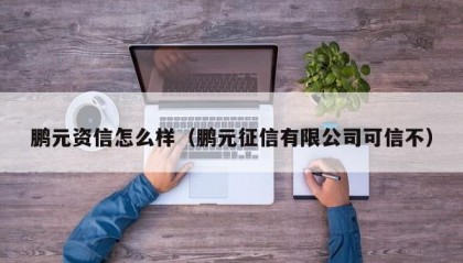 鹏元资信怎么样（鹏元征信有限公司可信不）