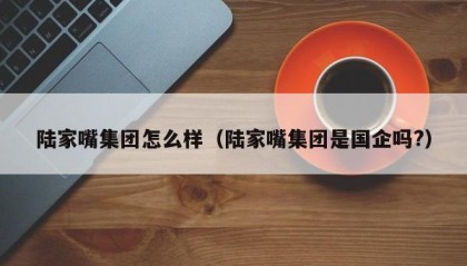 陆家嘴集团怎么样（陆家嘴集团是国企吗?）