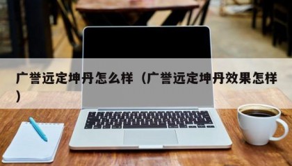 广誉远定坤丹怎么样（广誉远定坤丹效果怎样）