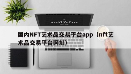 国内NFT艺术品交易平台app（nft艺术品交易平台网址）
